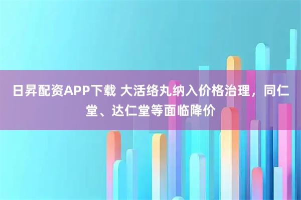 日昇配资APP下载 大活络丸纳入价格治理，同仁堂、达仁堂等面临降价