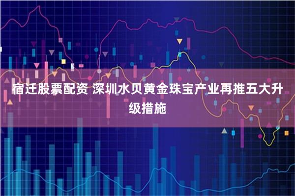 宿迁股票配资 深圳水贝黄金珠宝产业再推五大升级措施