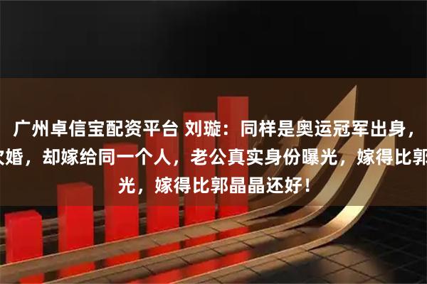 广州卓信宝配资平台 刘璇：同样是奥运冠军出身，36岁结4次婚，却嫁给同一个人，老公真实身份曝光，嫁得比郭晶晶还好！