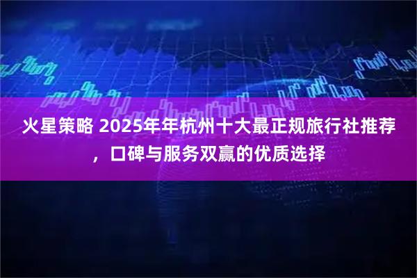 火星策略 2025年年杭州十大最正规旅行社推荐，口碑与服务双赢的优质选择