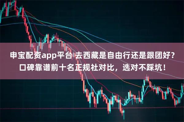 申宝配资app平台 去西藏是自由行还是跟团好？口碑靠谱前十名正规社对比，选对不踩坑！