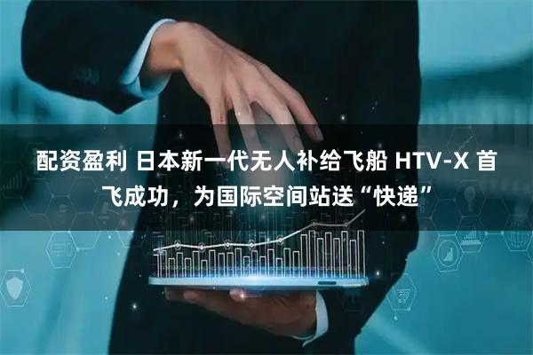 配资盈利 日本新一代无人补给飞船 HTV-X 首飞成功，为国际空间站送“快递”