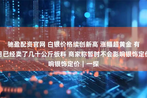 驰盈配资官网 白银价格续创新高 涨幅超黄金 有商家本月已经卖了几十公斤板料 商家称暂时不会影响银饰定价｜一探