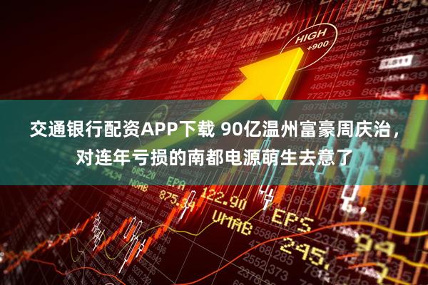 交通银行配资APP下载 90亿温州富豪周庆治，对连年亏损的南都电源萌生去意了