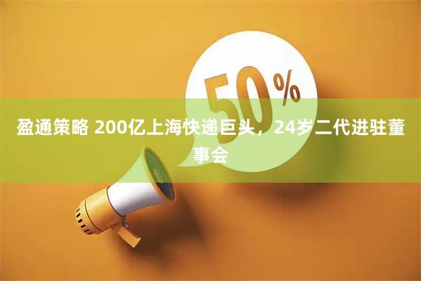 盈通策略 200亿上海快递巨头，24岁二代进驻董事会