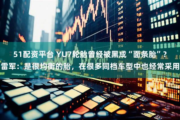 51配资平台 YU7轮胎曾经被黑成“面条胎”？雷军：是很均衡的胎，在很多同档车型中也经常采用
