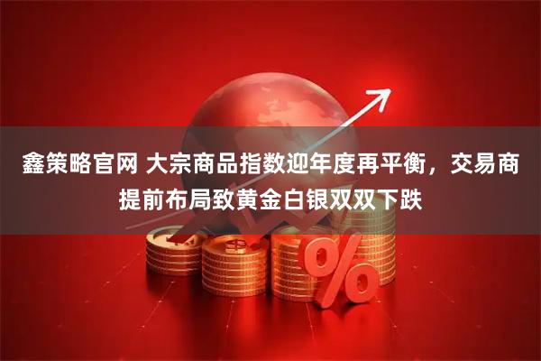 鑫策略官网 大宗商品指数迎年度再平衡，交易商提前布局致黄金白银双双下跌