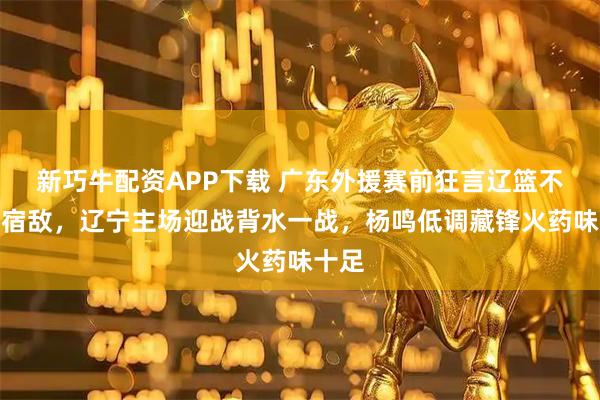 新巧牛配资APP下载 广东外援赛前狂言辽篮不配当宿敌，辽宁主场迎战背水一战，杨鸣低调藏锋火药味十足