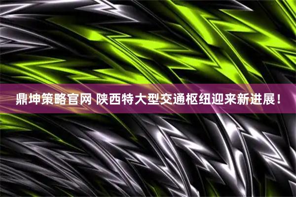 鼎坤策略官网 陕西特大型交通枢纽迎来新进展！