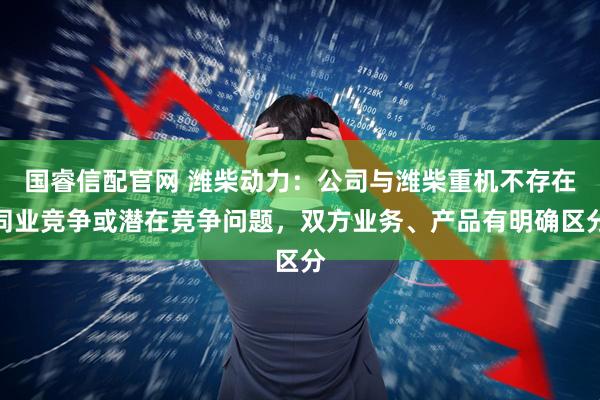 国睿信配官网 潍柴动力：公司与潍柴重机不存在同业竞争或潜在竞争问题，双方业务、产品有明确区分