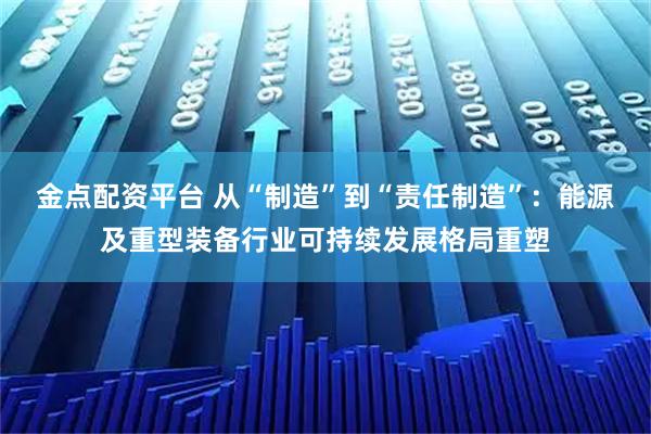 金点配资平台 从“制造”到“责任制造”：能源及重型装备行业可持续发展格局重塑