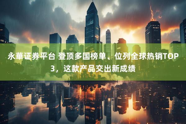 永華证券平台 登顶多国榜单、位列全球热销TOP3，这款产品交出新成绩