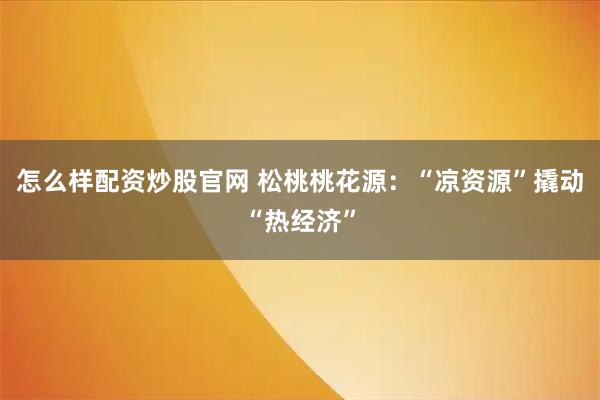 怎么样配资炒股官网 松桃桃花源：“凉资源”撬动“热经济”