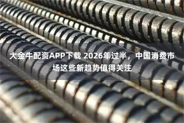 大金牛配资APP下载 2026年过半，中国消费市场这些新趋势值得关注