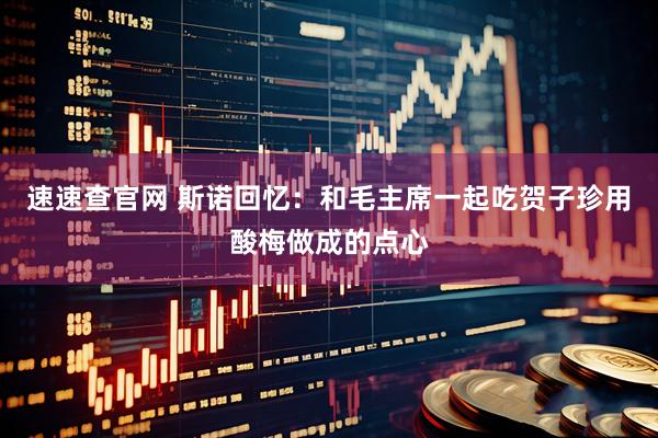 速速查官网 斯诺回忆：和毛主席一起吃贺子珍用酸梅做成的点心