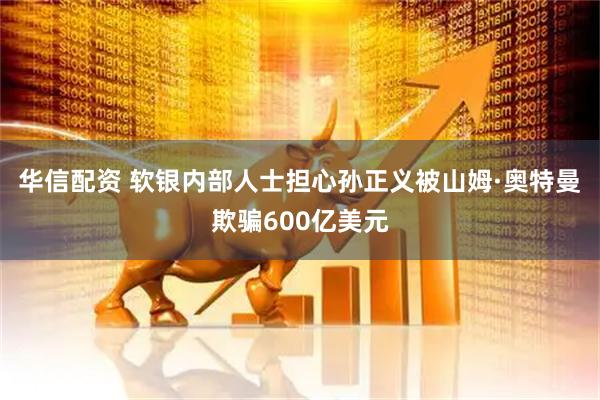 华信配资 软银内部人士担心孙正义被山姆·奥特曼欺骗600亿美元